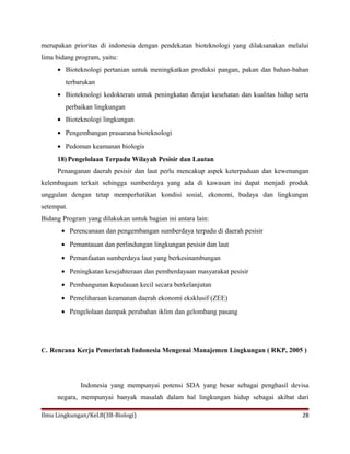 merupakan prioritas di indonesia dengan pendekatan bioteknologi yang dilaksanakan melalui
lima bidang program, yaitu:
• Bioteknologi pertanian untuk meningkatkan produksi pangan, pakan dan bahan-bahan
terbarukan
• Bioteknologi kedokteran untuk peningkatan derajat kesehatan dan kualitas hidup serta
perbaikan lingkungan
• Bioteknologi lingkungan
• Pengembangan prasarana bioteknologi
• Pedoman keamanan biologis
18) Pengelolaan Terpadu Wilayah Pesisir dan Lautan
Penanganan daerah pesisir dan laut perlu mencakup aspek keterpaduan dan kewenangan
kelembagaan terkait sehingga sumberdaya yang ada di kawasan ini dapat menjadi produk
unggulan dengan tetap memperhatikan kondisi sosial, ekonomi, budaya dan lingkungan
setempat.
Bidang Program yang dilakukan untuk bagian ini antara lain:
• Perencanaan dan pengembangan sumberdaya terpadu di daerah pesisir
• Pemantauan dan perlindungan lingkungan pesisir dan laut
• Pemanfaatan sumberdaya laut yang berkesinambungan
• Peningkatan kesejahteraan dan pemberdayaan masyarakat pesisir
• Pembangunan kepulauan kecil secara berkelanjutan
• Pemeliharaan keamanan daerah ekonomi eksklusif (ZEE)
• Pengelolaan dampak perubahan iklim dan gelombang pasang
C. Rencana Kerja Pemerintah Indonesia Mengenai Manajemen Lingkungan ( RKP, 2005 )
Indonesia yang mempunyai potensi SDA yang besar sebagai penghasil devisa
negara, mempunyai banyak masalah dalam hal lingkungan hidup sebagai akibat dari
Ilmu Lingkungan/Kel.8(3B-Biologi) 28
 