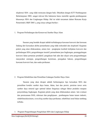 eksplorasi SDA yang tidak terencana dengan baik. Dikaitkan dengan KTT Pembangunan
Berkelanjutan 2002, sangat relevan bila Indonesia harus memiliki agenda pembangunan
khususnya SDA dan Lingkungan Hidup. Hal ini telah tercantum dalam Rencana Kerja
Pemerintah ( RKP 2005 ), yang isinya sebagai berikut :
1. Program Perlindungan dan Konservasi Sumber Daya Alam
Sasaran yang hendak dicapai adalah terlindungnya kawasan konversi dan kawasan
lindung dari kerusakan akibat pemanfaatan yang tidak terkendali dan eksploatif. Kegiatan
pokok yang akan dilaksanakan, antara lain : pengkajian kembali kebijakan konversi dan
perlindungan SDA, pengembangan insentif, pemanfaatan jasa lingkungan, penanggulangan
konversi lahan pertanian produktif, pengakuan hak adat dan ulayat serta pengenmbangan
masyarakat setempat, pengembangan kemitraan, penegakan hukum, pengembangan
kawasan konversi laut, dan suaka perikanan.
2. Program Rehabilitasi dan Pemulihan Cadangan Sumber Daya Alam
Sasaran yang akan dicapai adalah berkurangnya laju kerusakan SDA dan
pemulihan kondisi sumber daya hutan, lahan, laut dan pesisir, perairan tawar serta
sumber daya mineral agar optimal dalam fungsinya sebagai faktor produksi maupun
penyeimbang lingkungan. Kegiatan pokok yang akan dilaksanakan antara lain evaluasi
dan perencanaan DAS, reboisasi dan penghijauan , pembanguna hutan tanam industri,
rehabilitasiekosistem, restocking sumber daya perikanan, rehabilitasi areal bekas tambang
terbuka.
3. Program Pengembangan Pengelolaan SDA dan Lingkungan Hidup
Ilmu Lingkungan/Kel.8(3B-Biologi) 29
 