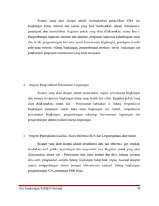 Sasaran yang akan dicapai adalah meningkatkan pengelolaan SDA dan
lingkungan hidup melalui tata kelola yang baik berdasarkan prinsip transparansi,
partisipasi, dan akuntabilitas. Kegiatan pokok yang akan dilaksanakan, antara lain s:
Pengembangan kapasitas institusi dan aparatur, penguatan kapasitas kelembagaan pusat
dan aerah, pengembangan tata nilai sosial berwawasan lingkungan, penetapan standar
pelayanan minimal bidang lingkungan, pengembangan produksi bersih lingkungan dan
pelaksanaan perjanjian internasional yang telah disepakati.
4. Program Pengendalian Pencemaran Lingkungan
Sasaran yang akan dicapai adalah menurunkan tingkat pencemaran lingkungan
dan menuju terciptanya lingkungan hidup yang bersih dan sehat. Kegiatan pokok yang
akan dilaksanakan, antara lain : Penyusunan kebijakan di bidang pengendalian
lingkungan, penetapan indeks baku mutu lingkungan dan limbah, pengendalian
pencemaran lingkungan, pengembangan teknologi berwawasan lingkungan dan
pengembangan sistem penilain kinerja lingkungan.
5. Program Peningkatan Kualitas, Akses Informasi SDA dan Lingkunganara, dan mudah
Sasaran yang akan dicapai adalah tersedianya data dan informasi yan lengkap,
akudiakses oleh pelaku kepentingan dan masyarakat luas. Kegiatan pokok yang akan
dilaksanakan, antara lain : Penysusnan data dasar potensi dan daya dukung kawasan
ekosistem, penyusunan statistik bidang lingkungan hidup baik tingkat nasional maupun
daerah, pengembangan sistem jaringan laboratorium nasional bidang lingkungan,
pengembangan SDA, penerapan PDB Hijau.
Ilmu Lingkungan/Kel.8(3B-Biologi) 30
 
