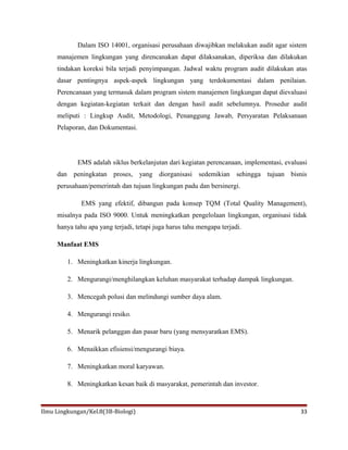 Dalam ISO 14001, organisasi perusahaan diwajibkan melakukan audit agar sistem
manajemen lingkungan yang direncanakan dapat dilaksanakan, diperiksa dan dilakukan
tindakan koreksi bila terjadi penyimpangan. Jadwal waktu program audit dilakukan atas
dasar pentingnya aspek-aspek lingkungan yang terdokumentasi dalam penilaian.
Perencanaan yang termasuk dalam program sistem manajemen lingkungan dapat dievaluasi
dengan kegiatan-kegiatan terkait dan dengan hasil audit sebelumnya. Prosedur audit
meliputi : Lingkup Audit, Metodologi, Penanggung Jawab, Persyaratan Pelaksanaan
Pelaporan, dan Dokumentasi.
EMS adalah siklus berkelanjutan dari kegiatan perencanaan, implementasi, evaluasi
dan peningkatan proses, yang diorganisasi sedemikian sehingga tujuan bisnis
perusahaan/pemerintah dan tujuan lingkungan padu dan bersinergi.
EMS yang efektif, dibangun pada konsep TQM (Total Quality Management),
misalnya pada ISO 9000. Untuk meningkatkan pengelolaan lingkungan, organisasi tidak
hanya tahu apa yang terjadi, tetapi juga harus tahu mengapa terjadi.
Manfaat EMS
1. Meningkatkan kinerja lingkungan.
2. Mengurangi/menghilangkan keluhan masyarakat terhadap dampak lingkungan.
3. Mencegah polusi dan melindungi sumber daya alam.
4. Mengurangi resiko.
5. Menarik pelanggan dan pasar baru (yang mensyaratkan EMS).
6. Menaikkan efisiensi/mengurangi biaya.
7. Meningkatkan moral karyawan.
8. Meningkatkan kesan baik di masyarakat, pemerintah dan investor.
Ilmu Lingkungan/Kel.8(3B-Biologi) 33
 