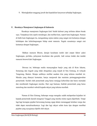 9. Meningkatkan tanggung jawab dan kepedulian karyawan terhadap lingkungan.
F. Rusaknya Manajemen Lingkungan di Indonesia
Rusaknya manajemen lingkungan kita! Itulah kalimat yang terlintas dalam benak
saya. Tampaknya kita sepele mendengar, dan melihat kata, seperti kata lingkungan. Namun
di balik kata lingkungan itu, mengandung sejuta makna yang sangat erat kaitannya dengan
kehidupan dan keberlangsungan hidup umat manusia. Segala sesuatunya sangat erat
kaitannya dengan lingkungan..
Bahkan menurut Bloom, derajat kesehatan terdiri dari empat faktor yakni
lingkungan, perilaku, pelayanan kesehatan dan genetik. Jadi semua tindak dan tanduk
manusia berawal dari lingkungan.
Dewasa ini, beberapa media menayangkan banjir yang ada di Kota Jakarta,
Semarang dan tragedi yang tidak diinginkan yang terjadi di Situ Gintung, di wilayah
Tangerang, Banten. Betapa sedihnya melihat saudara kita yang terkena musibah ini.
Mereka yang ditanyai komentar, hanya menjawab dan meminta pertanggungjawaban
pemerintah. Seolah–olah pemerintah yang harus menjaga kebersihan dan harus memadai
dan membenahi lingkungan mereka. Dari segi bantuan, baiklah pemerintah yang harus
menolong dan memberi subsidi kepada rakyat yang terkena musibah.
Namun di Situ Gintung, beberapa warga mengaku sudah melaporkan kejadian ini
kepada pemerintah daerah mengenai Tanggul yang mereka minta segera diperbaiki. Tetapi
lagi-lagi kesiapan pejabat berwenang kurang sigap dalam menanggapi keluhan warga dan
tidak dapat merealisasikannya. Lagi dan lagi rakyat selalu kena tipu dengan muslihat
pejabat yang seyogianya dipilih oleh rakyat.
Ilmu Lingkungan/Kel.8(3B-Biologi) 34
 