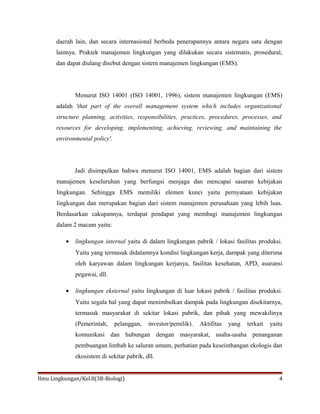 daerah lain, dan secara internasional berbeda penerapannya antara negara satu dengan
lainnya. Praktek manajemen lingkungan yang dilakukan secara sistematis, prosedural,
dan dapat diulang disebut dengan sistem manajemen lingkungan (EMS).
Menurut ISO 14001 (ISO 14001, 1996), sistem manajemen lingkungan (EMS)
adalah 'that part of the overall management system which includes organizational
structure planning, activities, responsibilities, practices, procedures, processes, and
resources for developing, implementing, achieving, reviewing, and maintaining the
environmental policy'.
Jadi disimpulkan bahwa menurut ISO 14001, EMS adalah bagian dari sistem
manajemen keseluruhan yang berfungsi menjaga dan mencapai sasaran kebijakan
lingkungan. Sehingga EMS memiliki elemen kunci yaitu pernyataan kebijakan
lingkungan dan merupakan bagian dari sistem manajemen perusahaan yang lebih luas.
Berdasarkan cakupannya, terdapat pendapat yang membagi manajemen lingkungan
dalam 2 macam yaitu:
• lingkungan internal yaitu di dalam lingkungan pabrik / lokasi fasilitas produksi.
Yaitu yang termasuk didalamnya kondisi lingkungan kerja, dampak yang diterima
oleh karyawan dalam lingkungan kerjanya, fasilitas kesehatan, APD, asuransi
pegawai, dll.
• lingkungan eksternal yaitu lingkungan di luar lokasi pabrik / fasilitas produksi.
Yaitu segala hal yang dapat menimbulkan dampak pada lingkungan disekitarnya,
termasuk masyarakat di sekitar lokasi pabrik, dan pihak yang mewakilinya
(Pemerintah, pelanggan, investor/pemilik). Aktifitas yang terkait yaitu
komunikasi dan hubungan dengan masyarakat, usaha-usaha penanganan
pembuangan limbah ke saluran umum, perhatian pada keseimbangan ekologis dan
ekosistem di sekitar pabrik, dll.
Ilmu Lingkungan/Kel.8(3B-Biologi) 4
 