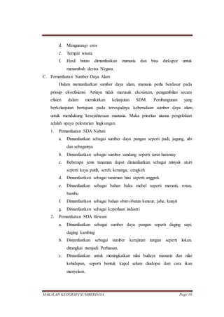 MAKALAH GEOGRAFI SUMBERDAYA Page 10
d. Mengurangi eros
e. Tempat wisata
f. Hasil hutan dimanfaatkan manusia dan bisa diekspor untuk
menambah devisa Negara.
C. Pemanfaatan Sumber Daya Alam
Dalam memanfaatkan sumber daya alam, manusia perlu berdasar pada
prinsip ekoefisiensi. Artinya tidak merusak ekosistem, pengambilan secara
efisien dalam memikirkan kelanjutan SDM. Pembangunan yang
berkelanjutan bertujuan pada terwujudnya keberadaan sumber daya alam
untuk mendukung kesejahteraan manusia. Maka prioritas utama pengelolaan
adalah upaya pelestarian lingkungan.
1. Pemanfaatan SDA Nabati
a. Dimanfaatkan sebagai sumber daya pangan seperti padi, jagung, ubi
dan sebagainya
b. Dimanfaatkan sebagai sumber sandang seperti serat haramay
c. Beberapa jenis tanaman dapat dimanfaatkan sebagai minyak atsiri
seperti kayu putih, sereh, kenanga, cengkeh
d. Dimanfaatkan sebagai tanaman hias seperti anggrek
e. Dimanfaatkan sebagai bahan baku mebel seperti meranti, rotan,
bambu
f. Dimanfaatkan sebagai bahan obat-obatan kencur, jahe, kunyit
g. Dimanfaatkan sebagai keperluan industri
2. Pemanfaatan SDA Hewani
a. Dimanfaatkan sebagai sumber daya pangan seperti daging sapi,
daging kambing
b. Dimanfaatkan sebagai sumber kerajinan tangan seperti lokan,
dirangkai menjadi Perhiasan.
c. Dimanfaatkan untuk meningkatkan nilai budaya manusia dan nilai
kehidupan, seperti bentuk kapal selam diadopsi dari cara ikan
menyelam.
 