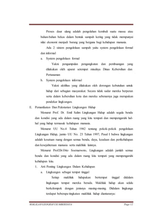 MAKALAH GEOGRAFI SUMBERDAYA Page 12
Proses daur ulang adalah pengolahan kembali suatu massa atau
bahan-bahan bekas dalam bentuk sampah kering yang tidak mempunyai
nilai ekonomi menjadi barang yang berguna bagi kehidupan manusia.
Ada 2 sistem pengelolaan sampah yaitu system pengelolaan formal
dan informal
a. System pengelolaan formal
Yakni pengumpulan pengangkutan dan pembuangan yang
dilakukan oleh aparat setempat misalnya Dinas Kebersihan dan
Pertanaman
b. System pengelolaan informal
Yakni aktifitas yang dilakukan oleh dorongan kebutuhan untuk
hidup dari sebagian masyarakat. Secara tidak sadar mereka berperan
serta dalam kebersihan kota dan mereka sebenarnya juga merupakan
pendekar lingkungan.
E. Pemanfaatan Dan Pelestarian Lingkungan Hidup
Menurut Prof. Dr. Emil Salim Lingkungan Hidup adalah segala benda
dan kondisi yang ada dalam ruang yang kita tempati dan mempengaruhi hal-
hal yang hidup termasuk kehidupan manusia.
Menurut UU No.4 Tahun 1982 tentang pokok-pokok pengelolaan
Lingkungan Hidup, jumto UU No. 23 Tahun 1997, Pasal I bahwa lingkungan
adalah kesatuan ruang dengan semua benda, daya, keadaan dan perikehidupan
dan kesejahteraan manusia serta makhluk lainnya.
Menurut Prof.Dr.Otto Soemarwoto, Lingkungan adalah jumlah semua
benda dan kondisi yang ada dalam ruang kita tempati yang mempengaruhi
kehidupan kita.
1. Arti Penting Lingkungan Dalam Kehidupan
a. Lingkungan sebagai tempat tinggal
Setiap makhluk hidupakan bertempat tinggal didalam
lingkungan tempat mereka berada. Makhluk hidup akan selalu
berkelompok dengan jenisnya masing-masing. Didalam lingkunga
terdapat beberapa tingkatan makhluk hidup diantaranya:
 