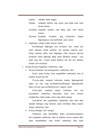 MAKALAH GEOGRAFI SUMBERDAYA Page 13
Individu :makhluk hidup tunggal
Populasi :kumpulan individu yang sejenis yang hidup pada suatu
daerah tertentu.
Komunitas :kumpulan populasi yang hidup pada suatu daerah
tertentu.
Ekosistem :kumpulan komunitas yang berinteraksi dengan
lingkungannya dan membentuk suatu system.
b. Lingkungan sebagai tempat mencari makan
Keseimbangan lingkungan atau ekosistem akan terjadi jika
rantai makanan, jarring makanan, dan piramida makanan tepat.
Rantai makanan dalam suatu lingkungan. Pada dasarnya tiap-tiap
komponen dalam lingkunga hidup dapat dikatakan sebagai “ satu
untuk yang lain’. Contoh rumput dimakan rusa dan rusa dimakan
harimau dan seterusnya.
2. Konsep-Konsep Pengelolaan Sumberdaya Alam
a. Konsep kelestarian dan pendayagunaan sumberdaya alam
Secara umum konsep dasar pengelolahan sumberdaya alam di
tujuakan kepada dua hal:
Pertama,untuk menjamin kelestarian kualitas lingkungan,baik
dalam arti kata yang produktif,rekreatif,maupun lingkungan,baik
dalam arti kata yang produktif,rekreatif maupun estetik.
Kedua,untuk menjamin adanya kelestarian hasil dan
pemamfaatan sumberdaya alam,artinya dapat terus menerus
menghasilkan dalam jangka waktu yang relatif panjang.
Jadi,maksud dari pengelolahan sumberdaya alam disini ialah
menjalin hubungan yang harmonis antara kebutuhan hidup manusia
dengan sumberdaya alam.
b. Konsep hubungan kait –mengait
Pendekatan yang interdisipliner dalam penelaahan,pengaturan
dan pengolahan sumberdaya alam di perlukan kerena manusia tidak
dapat memamfaatkan suatu bentuk sumberdaya alam tanpa
 