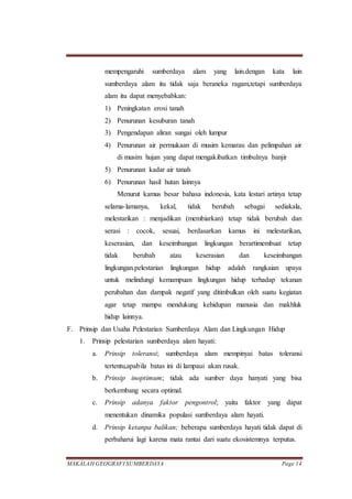 MAKALAH GEOGRAFI SUMBERDAYA Page 14
mempengaruhi sumberdaya alam yang lain.dengan kata lain
sumberdaya alam itu tidak saja beraneka ragam,tetapi sumberdaya
alam itu dapat menyebabkan:
1) Peningkatan erosi tanah
2) Penurunan kesuburan tanah
3) Pengendapan aliran sungai oleh lumpur
4) Penurunan air permukaan di musim kemarau dan pelimpahan air
di musim hujan yang dapat mengakibatkan timbulnya banjir
5) Penurunan kadar air tanah
6) Penurunan hasil hutan lainnya
Menurut kamus besar bahasa indonesia, kata lestari artinya tetap
selama-lamanya, kekal, tidak berubah sebagai sediakala,
melestarikan : menjadikan (membiarkan) tetap tidak berubah dan
serasi : cocok, sesuai, berdasarkan kamus ini melestarikan,
keserasian, dan keseimbangan lingkungan berartimembuat tetap
tidak berubah atau keserasian dan keseimbangan
lingkungan.pelestarian lingkungan hidup adalah rangkaian upaya
untuk melindungi kemampuan lingkungan hidup terhadap tekanan
perubahan dan dampak negatif yang ditimbulkan oleh suatu kegiatan
agar tetap mampu mendukung kehidupan manusia dan makhluk
hidup lainnya.
F. Prinsip dan Usaha Pelestarian Sumberdaya Alam dan Lingkungan Hidup
1. Prinsip pelestarian sumberdaya alam hayati:
a. Prinsip toleransi; sumberdaya alam mempinyai batas toleransi
tertentu,apabila batas ini di lampaui akan rusak.
b. Prinsip inoptimum; tidak ada sumber daya hanyati yang bisa
berkembang secara optimal.
c. Prinsip adanya faktor pengontrol; yaitu faktor yang dapat
menentukan dinamika populasi sumberdaya alam hayati.
d. Prinsip ketanpa balikan; beberapa sumberdaya hayati tidak dapat di
perbaharui lagi karena mata rantai dari suatu ekosistemnya terputus.
 