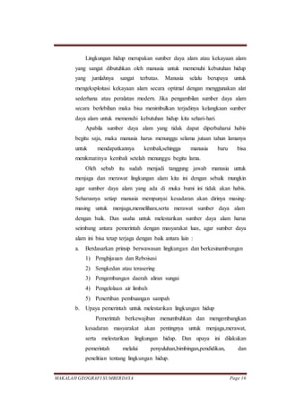 MAKALAH GEOGRAFI SUMBERDAYA Page 16
Lingkungan hidup merupakan sumber daya alam atau kekayaan alam
yang sangat dibutuhkan oleh manusia untuk memenuhi kebutuhan hidup
yang jumlahnya sangat terbatas. Manusia selalu berupaya untuk
mengeksploitasi kekayaan alam secara optimal dengan menggunakan alat
sederhana atau peralatan modern. Jika pengambilan sumber daya alam
secara berlebihan maka bisa menimbulkan terjadinya kelangkaan sumber
daya alam untuk memenuhi kebutuhan hidup kita sehari-hari.
Apabila sumber daya alam yang tidak dapat diperbaharui habis
begitu saja, maka manusia harus menunggu selama jutaan tahun lamanya
untuk mendapatkannya kembali,sehingga manusia baru bisa
menikmatinya kembali setelah menunggu begitu lama.
Oleh sebab itu sudah menjadi tanggung jawab manusia untuk
menjaga dan merawat lingkungan alam kita ini dengan sebaik mungkin
agar sumber daya alam yang ada di muka bumi ini tidak akan habis.
Seharusnya setiap manusia mempunyai kesadaran akan dirinya masing-
masing untuk menjaga,memelihara,serta merawat sumber daya alam
dengan baik. Dan usaha untuk melestarikan sumber daya alam harus
seimbang antara pemerintah dengan masyarakat luas, agar sumber daya
alam ini bisa tetap terjaga dengan baik antara lain :
a. Berdasarkan prinsip berwawasan lingkungan dan berkesinambungan
1) Penghijauan dan Reboisasi
2) Sengkedan atau terasering
3) Pengembangan daerah aliran sungai
4) Pengelolaan air limbah
5) Penertiban pembuangan sampah
b. Upaya pemerintah untuk melestarikan lingkungan hidup
Pemerintah berkewajiban menumbuhkan dan mengembangkan
kesadaran masyarakat akan pentingnya untuk menjaga,merawat,
serta melestarikan lingkungan hidup. Dan upaya ini dilakukan
pemerintah melalui penyuluhan,bimbingan,pendidikan, dan
penelitian tentang lingkungan hidup.
 