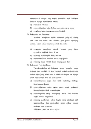 MAKALAH GEOGRAFI SUMBERDAYA Page 18
memproduksi oksigen yang sangat bermanfaat bagi kehidupan
manusia. Upaya melestarikan hutan :
a) melakukan reboisasi
b) mempertahankan hutan lindung dan suaka marga satwa
c) menebang hutan dan menanamnya kembali
3) Pelestarian laut dan pantai
Indonesia merupakan negara kepulauan yang di kelilingi
oleh selat dan lautan serta memiliki garis pantai terpanjang
didunia. Upaya untuk melestarikan laut dan pantai:
a) mencegah tumpahnya minyak mentah yang dapat
mematikan makhluk hidup di laut
b) melarang pembuangan limbah ke laut
c) membudidayakan tanaman bakau ditepi pantai
d) melarang bahan peledak dalam penangkapan ikan
4) Pelestarian Flora dan Fauna
Tumbuh-tumbuhan di Indonesia sangat beraneka ragam
jenisnya dan memiliki ciri khas sebagai tumbuh-tumbuhan dan
hewan tropis yang belum tentu di miliki oleh negara lain. Upaya
untuk melestarikan flora dan fauna adalah :
a) mempertahankan cagar alam untuk melindungi berbagai
jenis tanaman langka
b) mempertahankan suaka marga satwa untuk melindungi
berbagai macam jenis hewan langka
c) membudayakan sikap menyayangi hewan dan tanaman
langka kepada masyarakat
d) melarang pemburuan satwa langka yang dilindungi oleh
undang-undang dan memberikan sanksi pidana kepada
pemburu yang melanggar.
Dilakukan konservasi SDA, seperti :
 