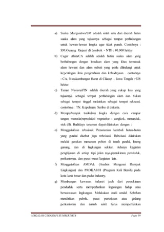 MAKALAH GEOGRAFI SUMBERDAYA Page 19
a) Suaka Margasatwa/SM adalah salah satu dari daerah hutan
suaka alam yang tujuannya sebagai tempat perlindungan
untuk hewan-hewan langka agar tidak punah. Contohnya :
SM.Gunung Rinjani di Lombok - NTB : 40.000 hektar
b) Cagar Alam/CA adalah adalah hutan suaka alam yang
berhubungan dengan keadaan alam yang khas termasuk
alam hewani dan alam nabati yang perlu dilindungi untuk
kepentingan ilmu pengetahuan dan kebudayaan . contohnya
: CA. Nusakambangan Barat di Cilacap - Jawa Tengah : 928
hektar.
c) Taman Nasional/TN adalah daerah yang cukup luas yang
tujuannya sebagai tempat perlindungan alam dan bukan
sebagai tempat tinggal melainkan sebagai tempat rekreasi.
contohnya: TN. Kepulauan Seribu di Jakarta.
d) Memperbanyak tumbuhan langka dengan cara campur
tangan manusia(reproduksi vegetative : cangkok, merunduk,
stek dll). Budidaya tanaman dapat dilakukan dengan :
e) Menggalakkan reboisasi: Penanaman kembali hutan-hutan
yang gundul disebut juga reboisasi. Reboisasi dilakukan
melalui gerakan menanam pohon di tanah gundul, lereng
gunung, dan di lingkungan sekitar. Adanya kegiatan
penghijauan di setiap tepi jalan raya,pemukiman penduduk,
perkantoran, dan pusat-pusat kegiatan lain.
f) Menggalakkan AMDAL (Analisis Mengenai Dampak
Lingkungan) dan PROKASIH (Program Kali Bersih) pada
kota-kota besar dan padat industry.
g) Membangun kawasan industri jauh dari pemukiman
penduduk serta memperhatikan lingkungan hidup atau
berwawasan lingkungan. Melakukan studi amdal. Sebelum
mendirikan pabrik, pusat pertokoan atau gedung
perkantoran dan rumah sakit harus memperhatikan
 