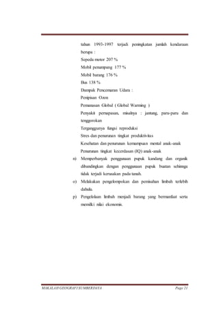 MAKALAH GEOGRAFI SUMBERDAYA Page 21
tahun 1993-1997 terjadi peningkatan jumlah kendaraan
berupa :
Sepeda motor 207 %
Mobil penumpang 177 %
Mobil barang 176 %
Bus 138 %
Dampak Pencemaran Udara :
Penipisan Ozon
Pemanasan Global ( Global Warming )
Penyakit pernapasan, misalnya : jantung, paru-paru dan
tenggorokan
Terganggunya fungsi reproduksi
Stres dan penurunan tingkat produktivitas
Kesehatan dan penurunan kemampuan mental anak-anak
Penurunan tingkat kecerdasan (IQ) anak-anak
n) Memperbanyak penggunaan pupuk kandang dan organik
dibandingkan dengan penggunaan pupuk buatan sehinnga
tidak terjadi kerusakan pada tanah.
o) Melakukan pengelompokan dan pemisahan limbah terlebih
dahulu.
p) Pengelolaan limbah menjadi barang yang bermanfaat serta
memilki nilai ekonomis.
 