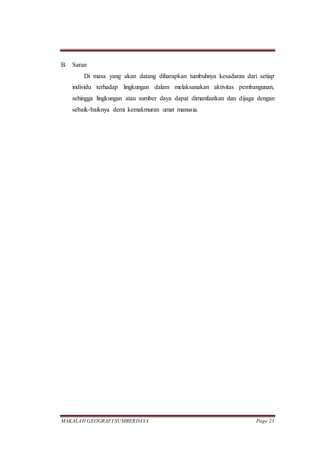 MAKALAH GEOGRAFI SUMBERDAYA Page 23
B. Saran
Di masa yang akan datang diharapkan tumbuhnya kesadaran dari setiap
individu terhadap lingkungan dalam melaksanakan aktivitas pembangunan,
sehingga lingkungan atau sumber daya dapat dimanfaatkan dan dijaga dengan
sebaik-baiknya demi kemakmuran umat manusia.
 