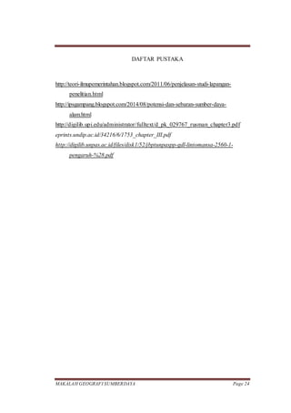 MAKALAH GEOGRAFI SUMBERDAYA Page 24
DAFTAR PUSTAKA
http://teori-ilmupemerintahan.blogspot.com/2011/06/penjelasan-studi-lapangan-
penelitian.html
http://ipsgampang.blogspot.com/2014/08/potensi-dan-sebaran-sumber-daya-
alam.html
http://digilib.upi.edu/administrator/fulltext/d_pk_029767_rusman_chapter3.pdf
eprints.undip.ac.id/34216/6/1753_chapter_III.pdf
http://digilib.unpas.ac.id/files/disk1/52/jbptunpaspp-gdl-lintomansa-2560-1-
pengaruh-%28.pdf
 