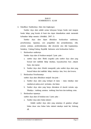 MAKALAH GEOGRAFI SUMBERDAYA Page 4
BAB II
SUMBERDAYA ALAM
A. Klasifikasi Sumberdaya Alam dan Lingkungan
Sumber daya alam adalah semua kekayaan berupa benda mati maupun
benda hidup yang berada di bumi dan dapat dimanfaatkan untuk memenuhi
kebutuhan hidup manusia (Abdullah, 2007: 3)
Sumber daya alam dapat dibedakan berdasarkan sumbernya,
persebarannya, tujuannya, cara pengolahan dan pemanfaatannya, sifat,
potensi, jenisnya, pembentukannya, nilai ekonomis atau nilai kegunaannya,
bentukny, Undang-Undang Republik Indonesia serta berdasarkan barlow :
1. Berdasarkan sumbernya
Sumber daya alam di bedakan menjadi 2 jenis yaitu :
a. sumber daya alam Biotik (organik) yaitu sumber daya alam yang
berasal dari mahkluk hidup misalnya, kayu,ikan,batu bara ,minyak
bumi, dan mamer.
b. Sumber daya alam Abiotik (anargonik) yaitu sumber daya alam yang
berasal bukan dari mahkluk hidup misalnya tima, besi, dan kwarsa.
2. Berdasarkan Persebarannya
sumber daya alam dibedakan menjadi dua jenis :
a. Sumber daya alam yang terdapat di mana – mana misalnya sinar
matahari,air,udara,areal pertanian, dan hutan.
b. Sumber daya alam yang hanya ditemukan di daerah tertentu saja.
Misalnya : tambang uranium, tambang batu bara dan tambang emas.
3. Berdasarkan tujuannya
sumber daya alam di bedakan atas 3 jenis yaitu :
a. Sumber daya alam bahan industri
Adalah sumber daya alam yang umumnya di gunakan sebagai
bahan dasar atau bahan baku industri misalnya tanah liat, belerang
dll.
 