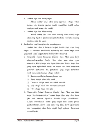 MAKALAH GEOGRAFI SUMBERDAYA Page 5
b. Sumber daya alam bahan pangan
Adalah sumber daya alam yang digunakan sebagai bahan
pangan baik langsung maupun melalui pengelolahan terlebih dahulu
misalnya padi, jagung, dan kedelai.
c. Sumber daya alam bahan sandang
Adalah sumber daya alam bahan sandang adalah sumber daya
alam yang dapat di gunakan sebagai bahan baku pembuatan sandang
misalnya sutra dan kapas.
4. Berdasarkan cara Pengolahan dan pemanfaatannya
Sumber daya alam di bedakan menjadi Sumber Daya Alam Yang
Dapat Di Perbaharui (Renewable Resources) dan Sumber Daya Alam
yang Tidak Dapat Di perbaharui (Unrenewable Resource).
a. Renewable Natural Resources (Sumber Daya Alam yang dapat
diperbarui)merupakan Sumber Daya Alam yang dapat terus
diusahakan keberadaanya atau dapat dilestarikan. Sumber daya alam
yang dapat diperbaharui, antara lain berasal dari tanah, sepertihasil
pertanian, perhutanan, dan perkebunan yang sangat bermanfaat
untuk manusia,diantaranya sebagai berikut :
1) Karet sebagai bahan baku pembuatan ban.
2) Kapas sebagai bahan baku tekstil.
3) Tembakau sebagai bahan baku rokok atau obat.
4) Kopi sebagai bahan baku pembuatan minuman.
5) Tebu sebagai bahan baku gula
b. Unrenewable Natural Resources (Sumber Daya Alam yang tidak
dapat diperbarui)merupakan Sumber Daya Alam yang akan habis
jika terus menerus digunakan atausulit dijaga kelestariaannya.
Karena membutuhkan waktu yang sangat lama dalam proses
pembentukannya.Sumber daya alam yang tidak dapat diperbaharui
dan kemungkinan akan habis adalah hasil tambang, diantaranya
sebagai berikut :
 