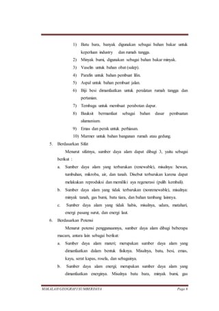 MAKALAH GEOGRAFI SUMBERDAYA Page 6
1) Batu bara, banyak digunakan sebagai bahan bakar untuk
keperluan industry dan rumah tangga.
2) Minyak bumi, digunakan sebagai bahan bakar minyak.
3) Vaselin untuk bahan obat (salep).
4) Parafin untuk bahan pembuat lilin.
5) Aspal untuk bahan pembuat jalan.
6) Biji besi dimanfaatkan untuk peralatan rumah tangga dan
pertanian.
7) Tembaga untuk membuat perabotan dapur.
8) Bauksit bermanfaat sebagai bahan dasar pembuatan
alumunium.
9) Emas dan perak untuk perhiasan.
10) Marmer untuk bahan bangunan rumah atau gedung.
5. Berdasarkan Sifat
Menurut sifatnya, sumber daya alam dapat dibagi 3, yaitu sebagai
berikut :
a. Sumber daya alam yang terbarukan (renewable), misalnya: hewan,
tumbuhan, mikroba, air, dan tanah. Disebut terbarukan karena dapat
melakukan reproduksi dan memiliki aya regenerasi (pulih kembali).
b. Sumber daya alam yang tidak terbarukan (nonrenewable), misalnya:
minyak tanah, gas bumi, batu tiara, dan bahan tambang lainnya.
c. Sumber daya alam yang tidak habis, misalnya, udara, matahari,
energi pasang surut, dan energi laut.
6. Berdasarkan Potensi
Menurut potensi penggunaannya, sumber daya alam dibagi beberapa
macam, antara lain sebagai berikut:
a. Sumber daya alam materi; merupakan sumber daya alam yang
dimanfaatkan dalam bentuk fisiknya. Misalnya, batu, besi, emas,
kayu, serat kapas, rosela, dan sebagainya.
b. Sumber daya alam energi; merupakan sumber daya alam yang
dimanfaatkan energinya. Misalnya batu bara, minyak bumi, gas
 