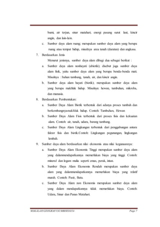MAKALAH GEOGRAFI SUMBERDAYA Page 7
bumi, air terjun, sinar matahari, energi pasang surut laut, kincir
angin, dan lain-lain.
c. Sumber daya alam ruang; merupakan sumber daya alam yang berupa
ruang atau tempat hidup, misalnya area tanah (daratan) dan angkasa.
7. Berdasarkan Jenis
Menurut jenisnya, sumber daya alam dibagi dua sebagai berikut :
a. Sumber daya alam nonhayati (abiotik); disebut juga sumber daya
alam fisik, yaitu sumber daya alam yang berupa benda-benda mati.
Misalnya : bahan tambang, tanah, air, dan kincir angin.
b. Sumber daya alam hayati (biotik); merupakan sumber daya alam
yang berupa makhluk hidup. Misalnya: hewan, tumbuhan, mikroba,
dan manusia.
8. Berdasarkan Pembentukan:
a. Sumber Daya Alam Biotik terbentuk dari adanya proses tumbuh dan
berkembangnyamakhluk hidup. Contoh: Tumbuhan, Hewan
b. Sumber Daya Alam Fisis terbentuk dari proses fisis dan kekuatan
alam. Contoh: air, tanah, udara, barang tambang.
c. Sumber Daya Alam Lingkungan terbentuk dari penggabungan antara
faktor fisis dan biotik.Contoh: Lingkungan pegunungan, lingkungan
lembah.
9. Sumber daya alam berdasarkan nilai ekonomis atau nilai kegunaannya:
a. Sumber Daya Alam Ekonomis Tinggi merupakan sumber daya alam
yang dalammendapatkannya memerlukan biaya yang tinggi. Contoh:
mineral dan logam mulia seperti emas, perak, intan.
b. Sumber Daya Alam Ekonomis Rendah merupakan sumber daya
alam yang dalammendapatkannya memerlukan biaya yang relatif
murah. Contoh: Pasir, Batu.
c. Sumber Daya Alam non Ekonomis merupakan sumber daya alam
yang dalam mendapatkannya tidak memerlukan biaya. Contoh:
Udara, Sinar dan Panas Matahari.
 