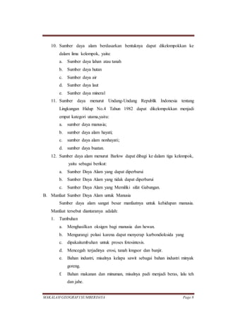 MAKALAH GEOGRAFI SUMBERDAYA Page 8
10. Sumber daya alam berdasarkan bentuknya dapat dikelompokkan ke
dalam lima kelompok, yaitu:
a. Sumber daya lahan atau tanah
b. Sumber daya hutan
c. Sumber daya air
d. Sumber daya laut
e. Sumber daya mineral
11. Sumber daya menurut Undang-Undang Republik Indonesia tentang
Lingkungan Hidup No.4 Tahun 1982 dapat dikelompokkan menjadi
empat kategori utama,yaitu:
a. sumber daya manusia;
b. sumber daya alam hayati;
c. sumber daya alam nonhayati;
d. sumber daya buatan.
12. Sumber daya alam menurut Barlow dapat dibagi ke dalam tiga kelompok,
yaitu sebagai berikut:
a. Sumber Daya Alam yang dapat diperbarui
b. Sumber Daya Alam yang tidak dapat diperbarui
c. Sumber Daya Alam yang Memiliki sifat Gabungan.
B. Manfaat Sumber Daya Alam untuk Manusia
Sumber daya alam sangat besar manfaatnya untuk kehidupan manusia.
Manfaat tersebut diantaranya adalah:
1. Tumbuhan
a. Menghasilkan oksigen bagi manusia dan hewan.
b. Mengurangi polusi karena dapat menyerap karbondioksida yang
c. dipakaitumbuhan untuk proses fotosintesis.
d. Mencegah terjadinya erosi, tanah longsor dan banjir.
e. Bahan industri, misalnya kelapa sawit sebagai bahan industri minyak
goreng.
f. Bahan makanan dan minuman, misalnya padi menjadi beras, lalu teh
dan jahe.
 