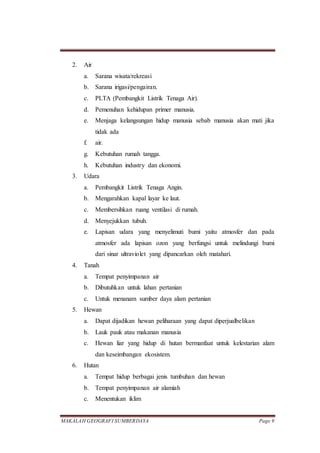 MAKALAH GEOGRAFI SUMBERDAYA Page 9
2. Air
a. Sarana wisata/rekreasi
b. Sarana irigasi/pengairan.
c. PLTA (Pembangkit Listrik Tenaga Air).
d. Pemenuhan kehidupan primer manusia.
e. Menjaga kelangsungan hidup manusia sebab manusia akan mati jika
tidak ada
f. air.
g. Kebutuhan rumah tangga.
h. Kebutuhan industry dan ekonomi.
3. Udara
a. Pembangkit Listrik Tenaga Angin.
b. Mengarahkan kapal layar ke laut.
c. Membersihkan ruang ventilasi di rumah.
d. Menyejukkan tubuh.
e. Lapisan udara yang menyelimuti bumi yaitu atmosfer dan pada
atmosfer ada lapisan ozon yang berfungsi untuk melindungi bumi
dari sinar ultraviolet yang dipancarkan oleh matahari.
4. Tanah
a. Tempat penyimpanan air
b. Dibutuhkan untuk lahan pertanian
c. Untuk menanam sumber daya alam pertanian
5. Hewan
a. Dapat dijadikan hewan peliharaan yang dapat diperjualbelikan
b. Lauk pauk atau makanan manusia
c. Hewan liar yang hidup di hutan bermanfaat untuk kelestarian alam
dan keseimbangan ekosistem.
6. Hutan
a. Tempat hidup berbagai jenis tumbuhan dan hewan
b. Tempat penyimpanan air alamiah
c. Menentukan iklim
 