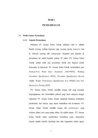 1
BAB I
PENDAHULUAN
1.1 Profil Umum Perusahaan
1.1.1 Sejarah Perusahaan
Minuman PT. Sarana Solusi Teknik didirikan oleh Ir. Alfalah
Rusjdi seorang welding inspector juga seorang piping inspector dan
Ir. Edward seorang ahli radiography. Kegiatan jasa inspeksi di
perusahaan ini sudah berjalan selama 10 tahun. PT. Sarana Solusi
Teknik adalah salah satu perusahaan teknik dan inspeksi teknik
terkemuka di Indonesia. PT. Sarana Solusi Teknik menyediakan jasa
Preheat-Post Weld Heat Treatment (PH-PWHT), Welding
Procedure Specification (WPS), Procedure Quatification Record
(PQR), Welder Performance Qualification Test (WPQT) dan Non
Destructive Testing (NDT).
PT. Sarana Solusi Teknik memiliki tenaga ahli yang terampil,
berpengalaman dan bersertifikat pribadi yang akan melayani dengan
maksimal. PT. Sarana Solusi Teknik menjamin klientnya terintegrasi
profesional, dan kinerja yang dapat diandalkan dan kompeten. PT.
Sarana Solusi Teknik memiliki tenaga ahli maintenance yang
cekatan dalam cara yang paling efisien. Ini adalah tujuan PT. Sarana
Solusi Teknik untuk memberikan konstribusi pada masyarakat
daerah melalui transfer teknologi dan tahu bagaimana dalam upaya
 