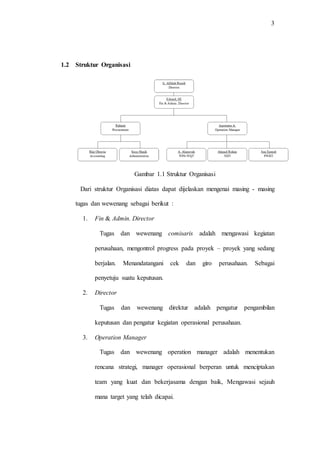 3
1.2 Struktur Organisasi
Gambar 1.1 Struktur Organisasi
Dari struktur Organisasi diatas dapat dijelaskan mengenai masing - masing
tugas dan wewenang sebagai berikut :
1. Fin & Admin. Director
Tugas dan wewenang comisaris adalah mengawasi kegiatan
perusahaan, mengontrol progress pada proyek – proyek yang sedang
berjalan. Menandatangani cek dan giro perusahaan. Sebagai
penyetuju suatu keputusan.
2. Director
Tugas dan wewenang direktur adalah pengatur pengambilan
keputusan dan pengatur kegiatan operasional perusahaan.
3. Operation Manager
Tugas dan wewenang operation manager adalah menentukan
rencana strategi, manager operasional berperan untuk menciptakan
team yang kuat dan bekerjasama dengan baik, Mengawasi sejauh
mana target yang telah dicapai.
 