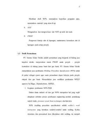 5
Membuat draft WPS, menyiapkan keperluan pengujian pipa,
menentukan material yang akan di uji.
8. NDT
Menganalisis dan mengevaluasi alat NDT uji tarik tak rusak
9. PWHT
Pengawasi kinerja alat di lapangan, maintenance kerusakan alat di
lapangan pada setiap proyek.
1.3 Profil Perusahaan
PT. Sarana Solusi Teknik adalah perusahaan yang bergerak di bidang jasa
inspeksi teknik, menyewakan mesin PWHT untuk proyek – proyek
kontraktor di bidang panas bumi dan gas bumi. PT. Sarana Solusi Teknik
menyediakan jasa pembuatan Welding Procedure Spesification (WPS) untuk
di pakai sebagai syarat agar suatu perusahaan dapat bekerja pada proyek
minyak dan gas bumi. Menyediakan jasa sertifikasi pembuatan WPQT
approve by.Migas, Depnakertrans, EBTKE.
1. Kegiatan pembuatan WPS-PQR
Dalam dunia industri oil dan gas WPS merupakan hal yang wajib
disiapkan sebelum proses pembuatan engineering produk pendukung
seperti tanki, pressure vessel, heat exchanger, dan lain-lain.
WPS (welding procedure specification) adalah welder’s work
instruction yang berisikan variabel-variabel untuk welding. Ketika
structures dan pressurised item dikerjakan oleh welding, itu menjadi
 