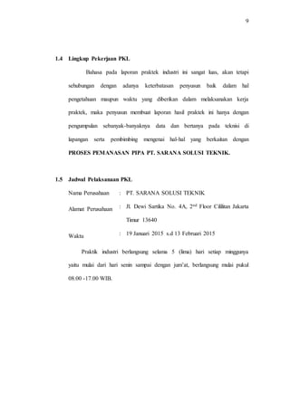 9
1.4 Lingkup Pekerjaan PKL
Bahasa pada laporan praktek industri ini sangat luas, akan tetapi
sehubungan dengan adanya keterbatasan penyusun baik dalam hal
pengetahuan maupun waktu yang diberikan dalam melaksanakan kerja
praktek, maka penyusun membuat laporan hasil praktek ini hanya dengan
pengumpulan sebanyak-banyaknya data dan bertanya pada teknisi di
lapangan serta pembimbing mengenai hal-hal yang berkaitan dengan
PROSES PEMANASAN PIPA PT. SARANA SOLUSI TEKNIK.
1.5 Jadwal Pelaksanaan PKL
Nama Perusahaan : PT. SARANA SOLUSI TEKNIK
Alamat Perusahaan : Jl. Dewi Sartika No. 4A, 2nd Floor Cililitan Jakarta
Timur 13640
Waktu : 19 Januari 2015 s.d 13 Februari 2015
Praktik industri berlangsung selama 5 (lima) hari setiap minggunya
yaitu mulai dari hari senin sampai dengan jum’at, berlangsung mulai pukul
08.00 -17.00 WIB.
 
