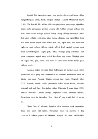 3
Kondisi fisik merupakan unsur yang penting dan menjadi dasar dalam
mengembangkan teknik, taktik, maupun strategi. Menurut Mochamad Sajoto
(1988: 57), kondisi fisik adalah salah satu persyaratan yang sangat diperlukan
dalam usaha peningkatan prestasi seorang atlet, bahkan sebagai landasan titik
tolak suatu awalan olahraga prestasi. Setiap cabang olahraga mempnyai kondisi
fisik yang berbeda, contohnya, untuk cabang olahraga yang memerlukan tinggi
atau berat badan, seperti bola basket, bola voli, sepak bola, atau even-even
melempar pada cabang olahraga atletik, seleksi ilmiah menjadi penguat untuk
betul dipertimbangkan. Begitu pula, untuk olahraga yang didominasi oleh
unsur percepatan, seperti waktu reaksi, koordinasi, dan power. Misalnya, pada
lari cepat, silat, gulat, sepak bola, bola voli atau nomor-nomor lompat pada
olahraga atletik.
Indonesia dalam beberapa tahun belakangan ini mengacu pada sistem
pemanduan bakat yang telah dilaksanakan di Australia. Pemanduan bakat ini
dimulai atas dasar Australia ditunjuk sebagai tuan rumah Olimpiade tahun
2000. Australia memiliki model pemanduan bakat secara khusus, atlet-atlet
potensial jauh-jauh hari dipersiapkan dalam Olimpiade Sydney tahun 2000,
terbukti atlet-atlet Australia mampu berprestasi dalam olimpiade tersebut.
Pemanduan bakat ini dinamakan “Sport Search” yang terdiri dari 10 macam
tes.
“Sport Search” sekarang digunakan oleh Indonesia untuk pemanduan
bakat para calon atlet-atletnya. Pemanduan bakat ala Australia ini diuji
cobakan di seluruh propinsi di Indonesia, sebagai cara untuk mendapatkan
 