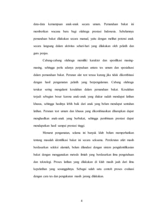 4
data-data kemampuan anak-anak secara umum. Pemanduan bakat ini
memberikan wacana baru bagi olahraga prestasi Indonesia. Sebelumnya
pemanduan bakat dilakukan secara manual, yaitu dengan melihat potensi anak
secara langsung dalam aktivitas sehari-hari yang dilakukan oleh pelatih dan
guru penjas.
Cabang-cabang olahraga memiliki karakter dan spesifikasi masing-
masing, sehingga perlu adanya perpaduan antara tes umum dan spesialisasi
dalam pemanduan bakat. Peranan alat test terasa kurang jika tidak dikombinasi
dengan hasil pengamatan pelatih yang berpengalaman. Cabang olahraga
terukur sering mengalami kesalahan dalam pemanduan bakat. Kesalahan
terjadi sebagian besar karena anak-anak yang diukur sudah mendapat latihan
khusus, sehingga hasilnya lebih baik dari anak yang belum mendapat sentuhan
latihan. Peranan test umum dan khusus yang dikombinasikan diharapkan dapat
menghasilkan anak-anak yang berbakat, sehingga pembinaan prestasi dapat
mendapatkan hasil sampai prestasi tinggi.
Menurut pengamatan, selama ini banyak klub belum memperhatikan
tentang masalah identifikasi bakat ini secara seksama. Perekrutan atlet masih
berdasarkan seleksi alamiah, belum dilandasi dengan sistem pengidentifikasian
bakat dengan menggunakan metode ilmiah yang berdasarkan ilmu pengetahuan
dan teknologi. Proses latihan yang dilakukan di klub masih jauh dari ilmu
kepelatihan yang sesungguhnya. Sebagai salah satu contoh proses evaluasi
dengan cara tes dan pengukuran masih jarang dilakukan.
 