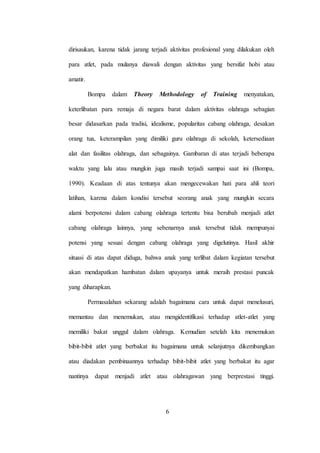 6
dirisaukan, karena tidak jarang terjadi aktivitas profesional yang dilakukan oleh
para atlet, pada mulanya diawali dengan aktivitas yang bersifat hobi atau
amatir.
Bompa dalam Theory Methodology of Training menyatakan,
keterlibatan para remaja di negara barat dalam aktivitas olahraga sebagian
besar didasarkan pada tradisi, idealisme, popularitas cabang olahraga, desakan
orang tua, keterampilan yang dimiliki guru olahraga di sekolah, ketersediaan
alat dan fasilitas olahraga, dan sebagainya. Gambaran di atas terjadi beberapa
waktu yang lalu atau mungkin juga masih terjadi sampai saat ini (Bompa,
1990). Keadaan di atas tentunya akan mengecewakan hati para ahli teori
latihan, karena dalam kondisi tersebut seorang anak yang mungkin secara
alami berpotensi dalam cabang olahraga tertentu bisa berubah menjadi atlet
cabang olahraga lainnya, yang sebenarnya anak tersebut tidak mempunyai
potensi yang sesuai dengan cabang olahraga yang digelutinya. Hasil akhir
situasi di atas dapat diduga, bahwa anak yang terlibat dalam kegiatan tersebut
akan mendapatkan hambatan dalam upayanya untuk meraih prestasi puncak
yang diharapkan.
Permasalahan sekarang adalah bagaimana cara untuk dapat menelusuri,
memantau dan menemukan, atau mengidentifikasi terhadap atlet-atlet yang
memiliki bakat unggul dalam olahraga. Kemudian setelah kita menemukan
bibit-bibit atlet yang berbakat itu bagaimana untuk selanjutnya dikembangkan
atau diadakan pembinaannya terhadap bibit-bibit atlet yang berbakat itu agar
nantinya dapat menjadi atlet atau olahragawan yang berprestasi tinggi.
 