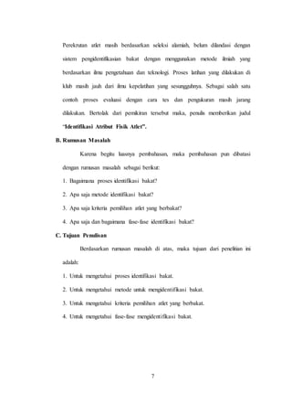 7
Perekrutan atlet masih berdasarkan seleksi alamiah, belum dilandasi dengan
sistem pengidentifikasian bakat dengan menggunakan metode ilmiah yang
berdasarkan ilmu pengetahuan dan teknologi. Proses latihan yang dilakukan di
klub masih jauh dari ilmu kepelatihan yang sesungguhnya. Sebagai salah satu
contoh proses evaluasi dengan cara tes dan pengukuran masih jarang
dilakukan. Bertolak dari pemikiran tersebut maka, penulis memberikan judul
“Identifikasi Atribut Fisik Atlet”.
B. Rumusan Masalah
Karena begitu luasnya pembahasan, maka pembahasan pun dibatasi
dengan rumusan masalah sebagai berikut:
1. Bagaimana proses identifikasi bakat?
2. Apa saja metode identifikasi bakat?
3. Apa saja kriteria pemilihan atlet yang berbakat?
4. Apa saja dan bagaimana fase-fase identifikasi bakat?
C. Tujuan Penulisan
Berdasarkan rumusan masalah di atas, maka tujuan dari penelitian ini
adalah:
1. Untuk mengetahui proses identifikasi bakat.
2. Untuk mengetahui metode untuk mengidentifikasi bakat.
3. Untuk mengetahui kriteria pemilihan atlet yang berbakat.
4. Untuk mengetahui fase-fase mengidentifikasi bakat.
 