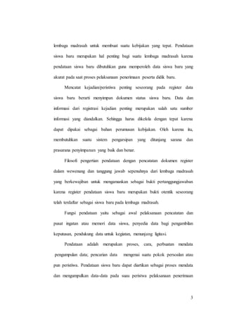 3
lembaga madrasah untuk membuat suatu kebijakan yang tepat. Pendataan
siswa baru merupakan hal penting bagi suatu lembaga madrasah karena
pendataan siswa baru dibutuhkan guna memperoleh data siswa baru yang
akurat pada saat proses pelaksanaan penerimaan peserta didik baru.
Mencatat kejadian/peristiwa penting seseorang pada register data
siswa baru berarti menyimpan dokumen status siswa baru. Data dan
informasi dari registrasi kejadian penting merupakan salah satu sumber
informasi yang diandalkan. Sehingga harus dikelola dengan tepat karena
dapat dipakai sebagai bahan perumusan kebijakan. Oleh karena itu,
membutuhkan suatu sistem pengarsipan yang ditunjang sarana dan
prasarana penyimpanan yang baik dan benar.
Filosofi pengertian pendataan dengan pencatatan dokumen register
dalam wewenang dan tanggung jawab sepenuhnya dari lembaga madrasah
yang berkewajiban untuk mengamankan sebagai bukti pertanggungjawaban
karena register pendataan siswa baru merupakan bukti otentik seseorang
telah terdaftar sebagai siswa baru pada lembaga madrasah.
Fungsi pendataan yaitu sebagai awal pelaksanaan pencatatan dan
pusat ingatan atau memori data siswa, penyedia data bagi pengambilan
keputusan, pendukung data untuk kegiatan, menunjang ligitasi.
Pendataan adalah merupakan proses, cara, perbuatan mendata
pengumpulan data; pencarian data mengenai suatu pokok persoalan atau
pun peristiwa. Pendataan siswa baru dapat diartikan sebagai proses mendata
dan mengumpulkan data-data pada suau peristwa pelaksanaan penerimaan
 