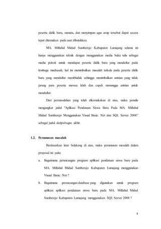 4
peserta didik baru, menata, dan menyimpan agar arsip tersebut dapat secara
tepat ditemukan pada saat dibutuhkan.
MA. Miftahul Midad Sumberejo Kabupaten Lumajang selama ini
hanya menggunakan teknik dengan menggunakan media buku tulis sebagai
media pokok untuk mendapat peserta didik baru yang mendaftar pada
lembaga madrasah, hal ini menimbulkan masalah tatkala pada peserta didik
baru yang mendaftar membludak sehingga menimbulkan antrian yang tidak
jarang para peserta merasa lelah dan capek menunggu antrian untuk
mendaftar.
Dari permasalahan yang telah dikemukakan di atas, maka penulis
mengangkat judul "Aplikasi Pendataan Siswa Baru Pada MA. Miftahul
Midad Sumberejo Menggunakan Visual Basic. Net dan SQL Server 2008”
sebagai judul skripsi/tugas akhir.
1.2. Perumusan masalah
Berdasarkan latar belakang di atas, maka perumusan masalah dalam
proposal ini yaitu:
a. Bagaimana perancangan program aplikasi pendataan siswa baru pada
MA. Miftahul Midad Sumberejo Kabupaten Lumajang menggunakan
Visual Basic. Net ?
b. Bagaimana perancangan database yang digunakan untuk program
aplikasi aplikasi pendataan siswa baru pada MA. Miftahul Midad
Sumberejo Kabupaten Lumajang menggunakan SQL Server 2008 ?
 