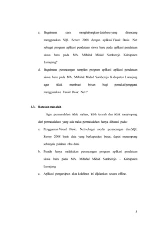 5
c. Bagaimana cara menghubungkan database yang dirancang
menggunakan SQL Server 2008 dengan aplikasi Visual Basic. Net
sebagai program aplikasi pendataan siswa baru pada aplikasi pendataan
siswa baru pada MA. Miftahul Midad Sumberejo Kabupaten
Lumajang?
d. Bagaimana perancangan tampilan program aplikasi aplikasi pendataan
siswa baru pada MA. Miftahul Midad Sumberejo Kabupaten Lumajang
agar tidak membuat bosan bagi pemakai/pengguna
menggunakan Visual Basic .Net ?
1.3. Batasan masalah
Agar permasalahan tidak meluas, lebih terarah dan tidak menyimpang
dari permasalahan yang ada maka permasalahan hanya dibatasi pada:
a. Penggunaan Visual Basic. Net sebagai media perancangan dan SQL
Server 2008 basis data yang berkapasitas besar, dapat menampung
sebanyak puluhan ribu data.
b. Penulis hanya melakukan perancangan program aplikasi pendataan
siswa baru pada MA. Miftahul Midad Sumberejo – Kabupaten
Lumajang
c. Aplikasi pengarsipan akta kelahiran ini dijalankan secara offline.
 