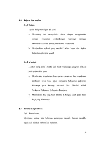 6
1.4 Tujuan dan manfaat
1.4.1 Tujuan
Tujuan dari perancangan ini yaitu:
a. Merancang dan memperbaiki sistem dengan menggunakan
sebagai penerapan perkembangan teknologi sehingga
memudahkan dalam proses pendaftaran calon murid.
b. Menghasilkan aplikasi yang memiliki kualitas bagus dan tingkat
ketepatan data yang handal.
1.4.2 Manfaat
Manfaat yang dapat diambil dari hasil perancangan program aplikasi
pada proposal ini yaitu:
a. Memberikan kemudahan dalam proses pencarian dan pengelolaan
pendataan siswa baru untuk menunjang kelancaran pelayanan
khususnya pada lembaga madrasah MA. Miftahul Midad
Sumberejo Sukodono Kabupaten Lumajang.
b. Menerapkan ilmu yang telah diterima di bangku kuliah pada dunia
kerja yang sebenarnya
1.5 Sistematika penulisan
Bab I Pendahuluan
Membahas tentang latar belakang, perumusan masalah, batasan masalah,
tujuan dan manfaat, sistematika penulisan.
 