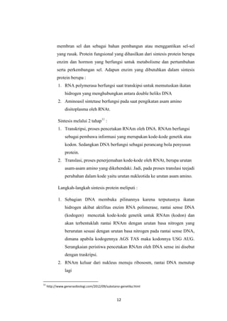 12
membran sel dan sebagai bahan pembangun atau menggantikan sel-sel
yang rusak. Protein fungsional yang dihasilkan dari sintesis protein berupa
enzim dan hormon yang berfungsi untuk metabolisme dan pertumbuhan
serta perkembangan sel. Adapun enzim yang dibutuhkan dalam sintesis
protein berupa :
1. RNA polymerasa berfungsi saat transkipsi untuk memutuskan ikatan
hidrogen yang menghubungkan antara double heliks DNA
2. Aminoasil sintetase berfungsi pada saat pengikatan asam amino
disitoplasma oleh RNAt.
Sintesis melalui 2 tahap11
:
1. Transkripsi, proses pencetakan RNAm oleh DNA. RNAm berfungsi
sebagai pembawa informasi yang merupakan kode-kode genetik atau
kodon. Sedangkan DNA berfungsi sebagai perancang bola penyusun
protein.
2. Translasi, proses penerjemahan kode-kode oleh RNAt, berupa urutan
asam-asam amino yang dikehendaki. Jadi, pada proses translasi teejadi
perubahan dalam kode yaitu urutan nukleotida ke urutan asam amino.
Langkah-langkah sintesis protein meliputi :
1. Sebagian DNA membuka pilinannya karena terputusnya ikatan
hidrogen akibat aktifitas enzim RNA polimerase, rantai sense DNA
(kodogen) mencetak kode-kode genetik untuk RNAm (kodon) dan
akan terbentuklah rantai RNAm dengan urutan basa nitrogen yang
berurutan sesuai dengan urutan basa nitrogen pada rantai sense DNA,
dimana apabila kodogennya AGS TAS maka kodonnya USG AUG.
Serangkaian peristiwa pencetakan RNAm oleh DNA sense ini disebut
dengan traskripsi.
2. RNAm keluar dari nukleus menuju ribososm, rantai DNA menutup
lagi
11
http://www.generasibiologi.com/2012/09/substansi-genetika.html
 