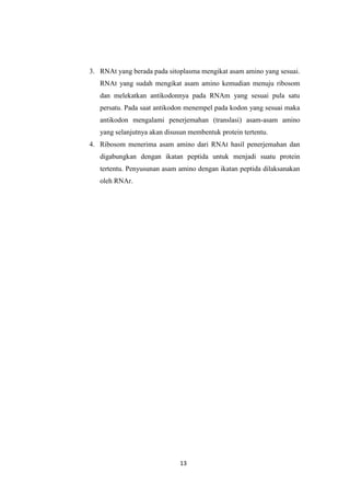 13
3. RNAt yang berada pada sitoplasma mengikat asam amino yang sesuai.
RNAt yang sudah mengikat asam amino kemudian menuju ribosom
dan melekatkan antikodonnya pada RNAm yang sesuai pula satu
persatu. Pada saat antikodon menempel pada kodon yang sesuai maka
antikodon mengalami penerjemahan (translasi) asam-asam amino
yang selanjutnya akan disusun membentuk protein tertentu.
4. Ribosom menerima asam amino dari RNAt hasil penerjemahan dan
digabungkan dengan ikatan peptida untuk menjadi suatu protein
tertentu. Penyusunan asam amino dengan ikatan peptida dilaksanakan
oleh RNAr.
 