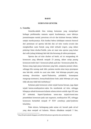 2
BAB II
SUBSTANSI GENETIK
A. Genetika
Genetika adalah ilmu tentang keturunan yang mempelajari
berbagai problematika manusia seperti kesehatannya, cacat lahirnya
jasmanimaupun mental, pewarisan ciri-ciri dan kelainan bawaan, bahkan
sampai merekayasanya. Kita ketahui bahwa kehidupan manusia berawal
dari pertemuan sel sperma laki-laki dan sel telur wanita (ovum) dan
menghasilkan suatu bentuk yang telah terbuahi (zigot), yang dalam
psikologi Islam disebut Nutfah, yaitu air mani atau sperma yang keluar
dari sulbi (tulang belakang) laki-laki lalu bersarang di rahim perempuan.
Sperma dan sel telur disebut sel benih, sel ini mengandung 46
kromosom yang dibentuk menjadi 23 pasang, dalam setiap pasang
kromosom terdiri dari 1 kromosom pihak ayah dan 1 kromosom pihak ibu.
Semua orang ingin punya keturunan yang baik, sempurna jasmani rohani,
sehingga bila seorang anak lahir, pertama mereka akan tanya perempuan
atau laki-laki, setelah itu cacat atau tidak. Ada beberapa penyakit yang
memang diwariskan seperti Thalasemia, polidaktili, kemampuan
mengecap (nontaster), Anonychia(kelainan kuku pada beberapa jari yang
tidak ada atau tidak baik tumbuhnya).1
Kelainan pada kromosom selain terjadi karena bawaan, juga dapat
terjadi karena nondisjuntion waktu ibu membentuk sel telur, sehingga
hilangnya sebuah kromosom kelamin selama mitosis setelah zigot XX atau
XY terbentuk. Seperti Symdrome turner atau terjadi trisomi atau
penambahan kromosom pada saat oogenesis, nondisjuction XX, sehingga
kromosom bertambah menjadi 47 XXY contohnya pada Syndrome
klinefelter.
Pada mitosis, berlangsung pada semua sel, kecuali pada sel-sel
yang akan menjadi sel kelamin. Mitosis dibedakan menjadi 5 fase,
1
http://kmplnmakalah.blogspot.com/2012/10/substansi-genetika-dan-pembelahan-sel
 