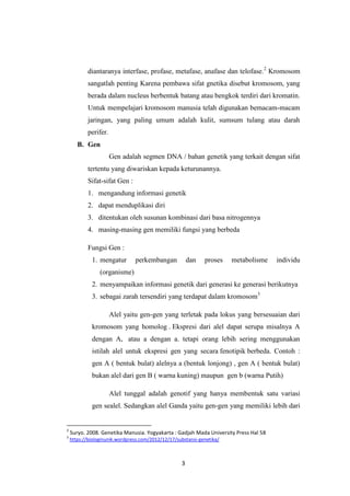 3
diantaranya interfase, profase, metafase, anafase dan telofase.2
Kromosom
sangatlah penting Karena pembawa sifat gnetika disebut kromosom, yang
berada dalam nucleus berbentuk batang atau bengkok terdiri dari kromatin.
Untuk mempelajari kromosom manusia telah digunakan bemacam-macam
jaringan, yang paling umum adalah kulit, sumsum tulang atau darah
perifer.
B. Gen
Gen adalah segmen DNA / bahan genetik yang terkait dengan sifat
tertentu yang diwariskan kepada keturunannya.
Sifat-sifat Gen :
1. mengandung informasi genetik
2. dapat menduplikasi diri
3. ditentukan oleh susunan kombinasi dari basa nitrogennya
4. masing-masing gen memiliki fungsi yang berbeda
Fungsi Gen :
1. mengatur perkembangan dan proses metabolisme individu
(organisme)
2. menyampaikan informasi genetik dari generasi ke generasi berikutnya
3. sebagai zarah tersendiri yang terdapat dalam kromosom3
Alel yaitu gen-gen yang terletak pada lokus yang bersesuaian dari
kromosom yang homolog . Ekspresi dari alel dapat serupa misalnya A
dengan A, atau a dengan a. tetapi orang lebih sering menggunakan
istilah alel untuk ekspresi gen yang secara fenotipik berbeda. Contoh :
gen A ( bentuk bulat) alelnya a (bentuk lonjong) , gen A ( bentuk bulat)
bukan alel dari gen B ( warna kuning) maupun gen b (warna Putih)
Alel tunggal adalah genotif yang hanya membentuk satu variasi
gen sealel. Sedangkan alel Ganda yaitu gen-gen yang memiliki lebih dari
2
Suryo. 2008. Genetika Manusia. Yogyakarta : Gadjah Mada University Press Hal 58
3
https://biologinunik.wordpress.com/2012/12/17/substansi-genetika/
 