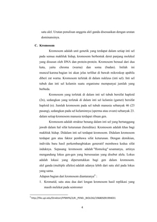 4
satu alel. Urutan penulisan anggota alel ganda disesuaikan dengan urutan
dominansinya.
C. Kromosom
Kromosom adalah unit genetik yang terdapat dalam setiap inti sel
pada semua makhluk hidup, kromosom berbentuk deret panjang molekul
yang disusun oleh DNA dan protein-protein. Kromosom berasal dari dua
kata, yaitu chroma (warna) dan soma (badan). Istilah ini
muncul karena bagian ini akan jelas terlihat di bawah mikroskop apabila
diberi zat warna. Kromosom terletak di dalam nukleus (inti sel). Inti sel
tubuh dan inti sel kelamin suatu organisme mempunyai jumlah yang
berbeda.
Kromosom yang terletak di dalam inti sel tubuh bersifat haploid
(2n), sedangkan yang terletak di dalam inti sel kelamin (gamet) bersifat
haploid (n). Jumlah kromosom pada sel tubuh manusia sebanyak 46 (23
pasang), sedangkan pada sel kelaminnya (sperma atau ovum) sebanyak 23.
dalam setiap kromosom manusia terdapat ribuan gen.
Kromosom adalah struktur benang dalam inti sel yang bertanggung
jawab dalam hal sifat keturunan (hereditas). Kromosom adalah khas bagi
makhluk hidup. Didalam inti sel terdapat kromosom. Didalam kromosom
terdapat gen atau faktor pembawa sifat keturunan. Dengan demikian,
individu baru hasil perkembangbiakan generatif membawa kedua sifat
induknya. Sepasang kromosom adalah "Homolog" sesamanya, artinya
mengandung lokus gen-gen yang bersesuaian yang disebut alela. Lokus
adalah lokasi yang diperuntukkan bagi gen dalam kromosom.
alel ganda (multiple alleles) adalah adanya lebih dari satu alel pada lokus
yang sama.
Adapun bagian dari kromosom diantaranya4
:
1. Kromatid, satu atau dua dari lengan kromosom hasil replikasi yang
masih melekat pada sentromer
4
http://file.upi.edu/Direktori/FPMIPA/JUR._PEND._BIOLOGI/196805091994031
 