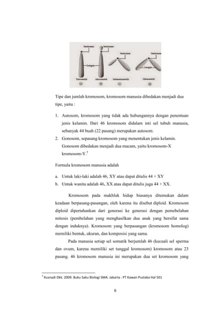 6
Tipe dan jumlah kromosom, kromosom manusia dibedakan menjadi dua
tipe, yaitu :
1. Autosom, kromosom yang tidak ada hubungannya dengan penentuan
jenis kelamin. Dari 46 kromosom didalam inti sel tubuh manusia,
sebanyak 44 buah (22 pasang) merupakan autosom.
2. Gonosom, sepasang kromosom yang menentukan jenis kelamin.
Gonosom dibedakan menjadi dua macam, yaitu kromosom-X
kromosom-Y.5
Formula kromosom manusia adalah
a. Untuk laki-laki adalah 46, XY atau dapat ditulis 44 + XY
b. Untuk wanita adalah 46, XX atau dapat ditulis juga 44 + XX.
Kromosom pada makhluk hidup biasanya ditemukan dalam
keadaan berpasang-pasangan, oleh karena itu disebut diploid. Kromosom
diploid dipertahankan dari generasi ke generasi dengan pemebelahan
mitosis (pembelahan yang menghasilkan dua anak yang bersifat sama
dengan induknya). Kromosom yang berpasangan (kromosom homolog)
memiliki bentuk, ukuran, dan komposisi yang sama.
Pada manusia setiap sel somatik berjumlah 46 (kecuali sel sperma
dan ovum, karena memiliki set tunggal kromosom) kromosom atau 23
pasang. 46 kromosom manusia ini merupakan dua set kromosom yang
5
Kusnadi Dkk. 2009. Buku Saku Biologi SMA. Jakarta : PT Kawan Pustaka Hal 501
 
