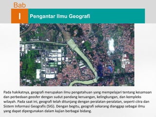 Bab
I Pengantar Ilmu Geografi
Pada hakikatnya, geografi merupakan ilmu pengetahuan yang mempelajari tentang kesamaan
dan perbedaan geosfer dengan sudut pandang keruangan, kelingkungan, dan kompleks
wilayah. Pada saat ini, geografi telah ditunjang dengan peralatan-peralatan, seperti citra dan
Sistem Informasi Geografis (SIG). Dengan begitu, geografi sekarang dianggap sebagai ilmu
yang dapat dipergunakan dalam kajian berbagai bidang.
 