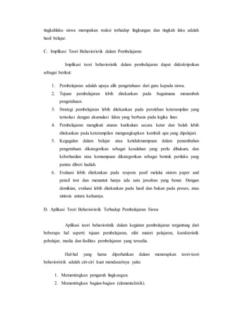 tingkahlaku siswa merupakan reaksi terhadap lingkungan dan tingkah laku adalah
hasil belajar.
C. Implikasi Teori Behavioristik dalam Pembelajaran
Implikasi teori behavioristik dalam pembelajaran dapat dideskripsikan
sebagai berikut:
1. Pembelajaran adalah upaya alih pengetahuan dari guru kepada siswa.
2. Tujuan pembelajaran lebih ditekankan pada bagaimana menambah
pengetahuan.
3. Strategi pembelajaran lebih ditekankan pada perolehan keterampilan yang
terisolasi dengan akumulasi fakta yang berbasis pada logika liner.
4. Pembelajaran mengikuti aturan kurikulum secara ketat dan belah lebih
ditekankan pada keterampilan mengungkapkan kembali apa yang dipelajari.
5. Kegagalan dalam belajar atau ketidakmampuan dalam penambahan
pengetahuan dikategorikan sebagai kesalahan yang perlu dihukum, dan
keberhasilan atau kemampuan dikategorikan sebagai bentuk perilaku yang
pantas diberi hadiah.
6. Evaluasi lebih ditekankan pada respons pasif melalui sistem paper and
pencil test dan menuntut hanya ada satu jawaban yang benar. Dengan
demikian, evaluasi lebih ditekankan pada hasil dan bukan pada proses, atau
sintesis antara keduanya.
D. Aplikasi Teori Behavioristik Terhadap Pembelajaran Siswa
Aplikasi teori behavioristik dalam kegiatan pembelajaran tergantung dari
beberapa hal seperti: tujuan pembelajaran, sifat materi pelajaran, karakteristik
pebelajar, media dan fasilitas pembelajaran yang tersedia.
Hal-hal yang harus diperhatikan dalam menerapkan teori-teori
behavioristik adalah ciri-ciri kuat mendasarinya yaitu:
1. Mementingkan pengaruh lingkungan.
2. Mementingkan bagian-bagian (elementalistik).
 