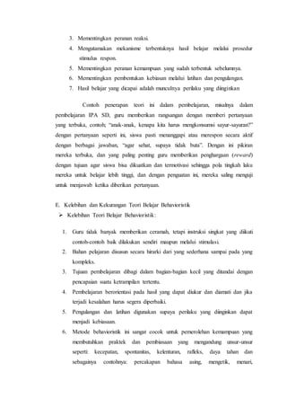 3. Mementingkan peranan reaksi.
4. Mengutamakan mekanisme terbentuknya hasil belajar melalui prosedur
stimulus respon.
5. Mementingkan peranan kemampuan yang sudah terbentuk sebelumnya.
6. Mementingkan pembentukan kebiasan melalui latihan dan pengulangan.
7. Hasil belajar yang dicapai adalah munculnya perilaku yang diinginkan
Contoh penerapan teori ini dalam pembelajaran, misalnya dalam
pembelajaran IPA SD, guru memberikan rangsangan dengan memberi pertanyaan
yang terbuka, contoh; “anak-anak, kenapa kita harus mengkonsumsi sayur-sayuran?”
dengan pertanyaan seperti ini, siswa pasti menanggapi atau merespon secara aktif
dengan berbagai jawaban, “agar sehat, supaya tidak buta”. Dengan ini pikiran
mereka terbuka, dan yang paling penting guru memberikan penghargaan (reward)
dengan tujuan agar siswa bisa dikuatkan dan termotivasi sehingga pola tingkah laku
mereka untuk belajar lebih tinggi, dan dengan penguatan ini, mereka saling menguji
untuk menjawab ketika diberikan pertanyaan.
E. Kelebihan dan Kekurangan Teori Belajar Behavioristik
 Kelebihan Teori Belajar Behavioristik:
1. Guru tidak banyak memberikan ceramah, tetapi instruksi singkat yang diikuti
contoh-contoh baik dilakukan sendiri maupun melalui stimulasi.
2. Bahan pelajaran disusun secara hirarki dari yang sederhana sampai pada yang
kompleks.
3. Tujuan pembelajaran dibagi dalam bagian-bagian kecil yang ditandai dengan
pencapaian suatu ketrampilan tertentu.
4. Pembelajaran berorientasi pada hasil yang dapat diukur dan diamati dan jika
terjadi kesalahan harus segera diperbaiki.
5. Pengulangan dan latihan digunakan supaya perilaku yang diinginkan dapat
menjadi kebiasaan.
6. Metode behavioristik ini sangat cocok untuk pemerolehan kemampuan yang
membutuhkan praktek dan pembiasaan yang mengandung unsur-unsur
seperti: kecepatan, spontanitas, kelenturan, rafleks, daya tahan dan
sebagainya contohnya: percakapan bahasa asing, mengetik, menari,
 
