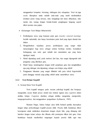 menggunakan komputer, berenang, olahragam dan sebagainya. Teori ini juga
cocok diterapkan untuk melatih anak-anak yang masih membutuhkan
dominasi peran orang dewasa, suka mengulangi dan harus dibiasakan, suka
meniru dan senang dengan bentuk-bentuk penghargaan langsung seperti
diberi permen atau pujian.
 Kekurangan Teori Belajar Behavioristik:
1. Pembelajaran siswa yang berpusat pada guru (teacher centered learning),
bersifat mekanistik, dan hanya berorientasi pada hasil yang dapat diamati dan
diukur.
2. Mengakibatkan terjadinya proses pembelajaran yang sangat tidak
menyenangkan bagi siswa sebagai sentral, bersikap otoriter, komunikasi
berlangsung satu arah, guru melatih dan menentukan apa yang harus
dipelajari murid.
3. Murid dipandang pasif, perlu motivasi dari luar, dan sangat dipengaruhi oleh
penguatan yang diberikan guru.
4. Murid hanya mendengarkan dengan tertib penjelasan guru dan menghafalkan
apa yang didengar dan dipandang sebagai cara belajar yang efektif.
5. Penggunaan hukuman yang sangat dihindari oleh para tokoh begavioristik
justru dianggap metode yang paling efektif untuk menertibkan siswa.
2.1.2 Teori Belajar Kognitif
A. Konsep Dasar Teori Kognitif
Teori kognitif mengacu pada wacana psikologi kognitif, dan berupaya
menganalisis secara ilmiah proses mental dan struktur ingatan atau cognition dalam
aktifitas belajar. Cognition diartikan sebagai aktifitas mengetahui, memperoleh,
mengorganisasikan, dan menggunakan pengetahuan (Lefrancois, 1985).
Menurut Piaget, bahwa belajar akan lebih berhasil apabila disesuaikan
dengan tahap perkembangan kognitif peserta didik. Peserta didik hendaknya diberi
kesempatan untuk melakukan eksperimen dengan obyek fisik, yang ditunjang oleh
interaksi dengan teman sebaya dan dibantu oleh pertanyaan tilikan dari guru. Guru
hendaknya banyak memberikan rangsangan kepada peserta didik agar mau
 