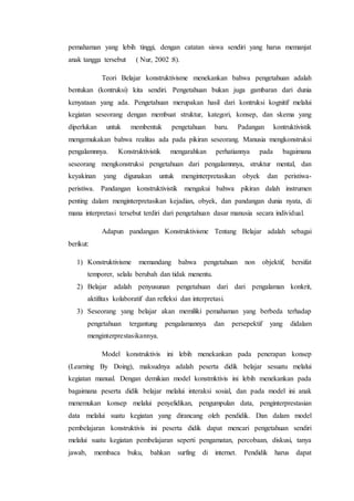 pemahaman yang lebih tinggi, dengan catatan siswa sendiri yang harus memanjat
anak tangga tersebut ( Nur, 2002 :8).
Teori Belajar konstruktivisme menekankan bahwa pengetahuan adalah
bentukan (kontruksi) kita sendiri. Pengetahuan bukan juga gambaran dari dunia
kenyataan yang ada. Pengetahuan merupakan hasil dari kontruksi kognitif melalui
kegiatan seseorang dengan membuat struktur, kategori, konsep, dan skema yang
diperlukan untuk membentuk pengetahuan baru. Padangan kontruktivistik
mengemukakan bahwa realitas ada pada pikiran seseorang. Manusia mengkonstruksi
pengalamnnya. Konstruktivistik mengarahkan perhatiannya pada bagaimana
seseorang mengkonstruksi pengetahuan dari pengalamnnya, struktur mental, dan
keyakinan yang digunakan untuk menginterpretasikan obyek dan peristiwa-
peristiwa. Pandangan konstruktivistik mengakui bahwa pikiran dalah instrumen
penting dalam menginterpretasikan kejadian, obyek, dan pandangan dunia nyata, di
mana interpretasi tersebut terdiri dari pengetahuan dasar manusia secara individual.
Adapun pandangan Konstruktivisme Tentang Belajar adalah sebagai
berikut:
1) Konstruktivisme memandang bahwa pengetahuan non objektif, bersifat
temporer, selalu berubah dan tidak menentu.
2) Belajar adalah penyusunan pengetahuan dari dari pengalaman konkrit,
aktifitas kolaboratif dan refleksi dan interpretasi.
3) Seseorang yang belajar akan memiliki pemahaman yang berbeda terhadap
pengetahuan tergantung pengalamannya dan persepektif yang didalam
menginterprestasikannya.
Model konstruktivis ini lebih menekankan pada penerapan konsep
(Learning By Doing), maksudnya adalah peserta didik belajar sesuatu melalui
kegiatan manual. Dengan demikian model konstmktivis ini lebih menekankan pada
bagaimana peserta didik belajar melalui interaksi sosial, dan pada model ini anak
menemukan konsep melalui penyelidikan, pengumpulan data, penginterprestasian
data melalui suatu kegiatan yang dirancang oleh pendidik. Dan dalam model
pembelajaran konstruktivis ini peserta didik dapat mencari pengetahuan sendiri
melalui suatu kegiatan pembelajaran seperti pengamatan, percobaan, diskusi, tanya
jawab, membaca buku, bahkan surfing di internet. Pendidik harus dapat
 