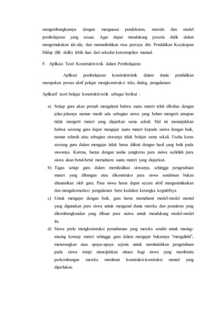 mengembangkannya dengan menguasai pendekatan, metoda dan model
pembelajaran yang sesuai. Agar dapat mendukung peserta didik dalam
mengemukakan ide-ide, dan menumbuhkan rasa percaya diri. Pendidikan Kecakapan
Hidup (life skills) lebih luas dari sekedar keterampilan manual.
F. Aplikasi Teori Konstruktivistik dalam Pembelajaran
Aplikasi pembelajaran konstruktivistik dalam dunia pendidikan
merupakan proses aktif pelajar mengkonstruksi teks, dialog, pengalaman.
Aplikatif teori belajar konstruktivistik sebagai berikut :
a) Setiap guru akan pernah mengalami bahwa suatu materi telah dibahas dengan
jelas-jelasnya namun masih ada sebagian siswa yang belum mengerti ataupun
tidak mengerti materi yang diajarkan sama sekali. Hal ini menunjukkan
bahwa seorang guru dapat mengajar suatu materi kepada sisiwa dengan baik,
namun seluruh atau sebagian siswanya tidak belajar sama sekali. Usaha keras
seorang guru dalam mengajar tidak harus diikuti dengan hasil yang baik pada
siswanya. Karena, hanya dengan usaha yangkeras para sisiwa sedirilah para
siswa akan betul-betul memahami suatu materi yang diajarkan.
b) Tugas setiap guru dalam memfasilitasi siswanya, sehingga pengetahuan
materi yang dibangun atau dikonstruksi para siswa sendirisan bukan
ditanamkan oleh guru. Para siswa harus dapat secara aktif mengasimilasikan
dan mengakomodasi pengalaman baru kedalam kerangka kognitifnya
c) Untuk mengajar dengan baik, guru harus memahami model-model mental
yang digunakan para siswa untuk mengenal dunia mereka dan penalaran yang
dikembangkandan yang dibuat para sisiwa untuk mendukung model-model
itu.
d) Siswa perlu mengkonstruksi pemahaman yang mereka sendiri untuk masing-
masing konsep materi sehingga guru dalam mengajar bukannya “menguliahi”,
menerangkan atau upaya-upaya sejenis untuk memindahkan pengetahuan
pada siswa tetapi menciptakan situasi bagi siswa yang membantu
perkembangan mereka membuat konstruksi-konstruksi mental yang
diperlukan.
 