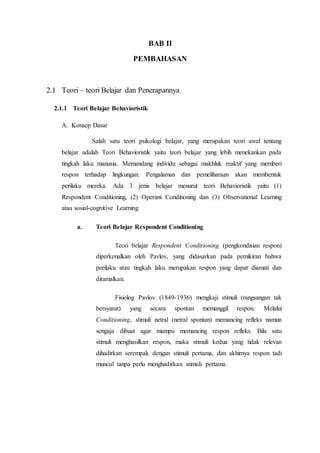 BAB II
PEMBAHASAN
2.1 Teori – teori Belajar dan Penerapannya
2.1.1 Teori Belajar Behavioristik
A. Konsep Dasar
Salah satu teori psikologi belajar, yang merupakan teori awal tentang
belajar adalah Teori Behavioristik yaitu teori belajar yang lebih menekankan pada
tingkah laku manusia. Memandang individu sebagai makhluk reaktif yang memberi
respon terhadap lingkungan. Pengalaman dan pemeliharaan akan membentuk
perilaku mereka. Ada 3 jenis belajar menurut teori Behavioristik yaitu (1)
Respondent Conditioning, (2) Operant Conditioning dan (3) Observational Learning
atau sosial-cognitive Learning.
a. Teori Belajar Respondent Conditioning
Teori belajar Respondent Conditioning (pengkondisian respon)
diperkenalkan oleh Pavlov, yang didasarkan pada pemikiran bahwa
perilaku atau tingkah laku merupakan respon yang dapat diamati dan
diramalkan.
Fisiolog Pavlov (1849-1936) mengkaji stimuli (rangsangan tak
bersyarat) yang secara spontan memanggil respon. Melalui
Conditioning, stimuli netral (netral spontan) memancing refleks namun
sengaja dibuat agar mampu memancing respon refleks. Bila satu
stimuli menghasilkan respon, maka stimuli kedua yang tidak relevan
dihadirkan serempak dengan stimuli pertama, dan akhirnya respon tadi
muncul tanpa perlu menghadirkan stimuli pertama.
 