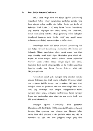 b. Teori Belajar Operant Conditioning
B.F. Skinner sebagai tokoh teori belajar Operant Conditioning
berpendapat bahwa belajar menghasilkan perubahan perilaku yang
dapat diamati, sedang perilaku dan belajar diubah oleh kondisi di
lingkungan. Teori Skinner (1954) sering disebut Operant Conditioning
yang berunsur rangsangan atau stimuli, respon, dan konsekuensi.
Stimuli (tanda/syarat) bertindak sebagai pemancing respon, sedangkan
konsekuensi tanggapan dapat bersifat positif atau negatif, namun
keduanya memperkukuh atau memperkuat (reinforcement).
Perbandingan antara teori belajar Classical Conditioning dan
teori belajar Operant Conditioning dikemukakan oleh Skinner dan
Lefrancois. Skinner menyebutkan bahwa banyak respon yang tidak
hanya dipancing stimuli tetapi dapat dikondisikan pada stimuli lain.
Respon ini adalah kategori perilaku pertama, disebut respondent
behavior karena perilaku muncul sebagai respon atas stimuli.
Selanjutnya dapat muncul kategori perilaku ke dua (perilaku yang tidak
dipancing stimuli), yang disebut Operant Behavior sebab telah
dikerjakan pebelajar.
Generalisasi adalah pola merespon yang dilakukan individu
terhadap lingkungan atau stimuli serupa, sedangkan diferensiasi adalah
pola merespon individu dengan cara mengekang diri untuk tidak
merespon karena ada perbedaan antar dua situasi serupa meski tidak
sama, yang sebenarnya sesuai direspon. Menggeneralisasi berarti
merespon situasi serupa, sedangkan mendeferensiasi berarti merespon
dengan cara membedakan antara situasi saat dua respon identik yang
tidak sesuai dimunculkan.
Penerapan Operant Conditioning dalam pendidikan
dikemukakan oleh Fred Keller (1968) dengan judul kegiatan self-paced
learning. Guru merancang mata pelajaran yang dilengkapi bahan
bacaan untuk dikaji pebelajar. Ketika pebelajar merasa siap diuji, ia
menempuh tes agar lulus pada penggalan belajar yang telah
 