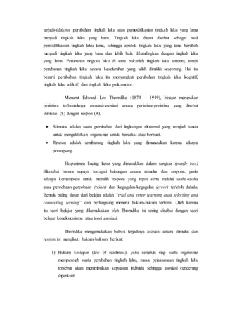 terjadi-tidaknya perubahan tingkah laku atau pemodifikasian tingkah laku yang lama
menjadi tingkah laku yang baru. Tingkah laku dapat disebut sebagai hasil
pemodifikasian tingkah laku lama, sehingga apabila tingkah laku yang lama berubah
menjadi tingkah laku yang baru dan lebih baik dibandingkan dengan tingkah laku
yang lama. Perubahan tingkah laku di sana bukanlah tingkah laku tertentu, tetapi
perubahan tingkah laku secara keseluruhan yang telah dimiliki seseorang. Hal itu
berarti perubahan tingkah laku itu menyangkut perubahan tingkah laku kognitif,
tingkah laku afektif, dan tingkah laku psikomotor.
Menurut Edward Lee Thorndike (1874 – 1949), belajar merupakan
peristiwa terbentuknya asosiasi-asosiasi antara peristiwa-peristiwa yang disebut
stimulus (S) dengan respon (R).
 Stimulus adalah suatu perubahan dari lingkungan eksternal yang menjadi tanda
untuk mengaktifkan organisme untuk bereaksi atau berbuat.
 Respon adalah sembarang tingkah laku yang dimunculkan karena adanya
perangsang.
Eksperimen kucing lapar yang dimasukkan dalam sangkar (puzzle box)
diketahui bahwa supaya tercapai hubungan antara stimulus dan respons, perlu
adanya kemampuan untuk memilih respons yang tepat serta melalui usaha-usaha
atau percobaan-percobaan (trials) dan kegagalan-kegagalan (error) terlebih dahulu.
Bentuk paling dasar dari belajar adalah “trial and error learning atau selecting and
connecting lerning” dan berlangsung menurut hukum-hukum tertentu. Oleh karena
itu teori belajar yang dikemukakan oleh Thorndike ini sering disebut dengan teori
belajar koneksionisme atau teori asosiasi.
Thorndike mengemukakan bahwa terjadinya asosiasi antara stimulus dan
respon ini mengikuti hukum-hukum berikut:
1) Hukum kesiapan (law of readiness), yaitu semakin siap suatu organisme
memperoleh suatu perubahan tingkah laku, maka pelaksanaan tingkah laku
tersebut akan menimbulkan kepuasan individu sehingga asosiasi cenderung
diperkuat.
 