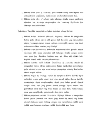 2) Hukum latihan (law of exercise), yaitu semakin sering suatu tingkah laku
diulang/dilatih (digunakan), maka asosiasi tersebut akan semakin kuat.
3) Hukum akibat (law of effect), yaitu hubungan stimulus respon cenderung
diperkuat bila akibatnya menyenangkan dan cenderung diperlemah jika
akibatnya tidak memuaskan.
Selanjutnya Thorndike menambahkan hukum tambahan sebagai berikut:
1) Hukum Reaksi Bervariasi (Multiple Response). Hukum ini mengatakan
bahwa pada individu diawali oleh proses trial dan error yang menunjukkan
adanya bermacam-macam respon sebelum memperoleh respon yang tepat
dalam memecahkan masalah yang dihadapi.
2) Hukum Sikap (Set/Attitude). Hukum ini menjelaskan bahwa perilaku belajar
seseorang tidak hanya ditentukan oleh hubungan stimulus dengan respon
saja, tetapi juga ditentukan keadaan yang ada dalam diri individu baik
kognitif, emosi, sosial, maupun psikomotornya.
3) Hukum Aktivitas Berat Sebelah (Prepotency of Element), Hukum ini
mengatakan bahwa individu dalam proses belajar memberikan respon hanya
pada stimulus tertentu saja sesuai dengan persepsinya terhadap keseluruhan
situasi (respon selektif).
4) Hukum Respon by Analogy. Hukum ini mengatakan bahwa individu dapat
melakukan respon pada situasi yang belum pernah dialami karena individu
sesungguhnya dapat menghubungkan situasi yang belum pernah dialami
dengan situasi lama yang pernah dialami sehingga terjadi transfer atau
perpindahan unsur-unsur yang telah dikenal ke situasi baru. Makin banyak
unsur yang sama/identik, maka transfer akan makin mudah.
5) Hukum perpindahan asosiasi (Associative Shifting). Hukum ini mengatakan
bahwa proses peralihan dari situasi yang dikenal ke situasi yang belum
dikenal dilakukan secara tertahap dengan cara menambahkan sedikit demi
sedikit unsur baru dan membuang sedikit demi sedikit unsur lama.
 
